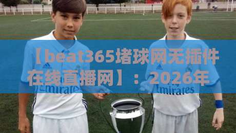 【beat365堵球网无插件在线直播网】:2026年真正免费无延迟的体育赛事直播平台深度评测与使用技巧全攻略——老球迷亲测推荐,看球不再卡顿 【beat365堵球网无插件在线直播网】:2026年真正免费无延迟的体育赛事直播平台深度评测与使用技巧全攻略——老球迷亲测推荐,看球不再卡顿