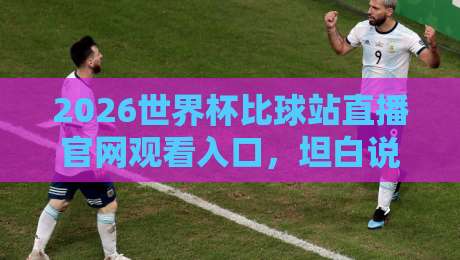 2026世界杯比球站直播官网观看入口，坦白说找到正版渠道没那么难