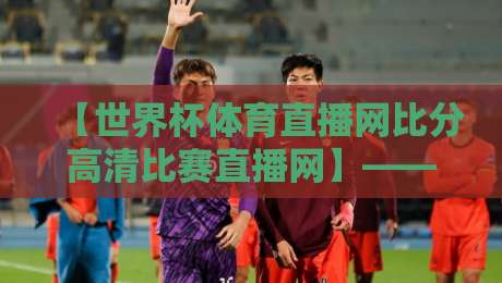 【世界杯体育直播网比分高清比赛直播网】——2026年看球新姿势，你选对了吗？