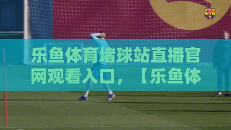 乐鱼体育堵球站直播官网观看入口，【乐鱼体育堵球站直播官网观看入口】2026年最新实测指南