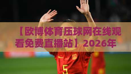【欧博体育压球网在线观看免费直播站】2026年最全观赛指南与亲测体验 【欧博体育压球网在线观看免费直播站】2026年最全观赛指南与亲测体验