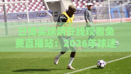 日博买球网在线观看免费直播站:2026年球迷必知的五大观赛技巧 日博买球网在线观看免费直播站:2026年球迷必知的五大观赛技巧
