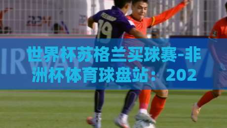 世界杯苏格兰买球赛-非洲杯体育球盘站:2026年最新投注趋势与赛事前瞻 世界杯苏格兰买球赛-非洲杯体育球盘站:2026年最新投注趋势与赛事前瞻