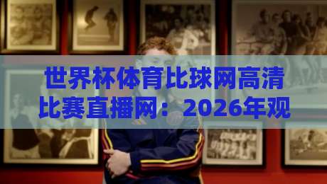 世界杯体育比球网高清比赛直播网:2026年观赛新选择,谁才是真香平台? 世界杯体育比球网高清比赛直播网:2026年观赛新选择,谁才是真香平台?