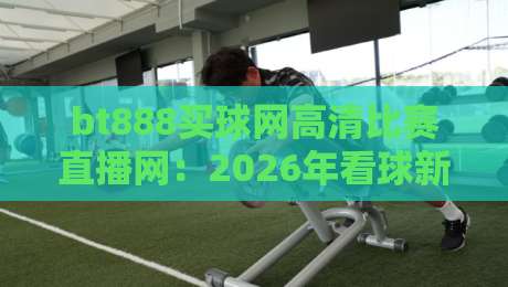 bt888买球网高清比赛直播网:2026年看球新选择,高清流畅零卡顿? bt888买球网高清比赛直播网:2026年看球新选择,高清流畅零卡顿?