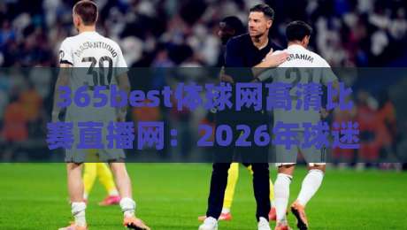 365best体球网高清比赛直播网:2026年球迷的终极观赛体验,高清画质+零延迟(365best体球网高清比赛直播网)实测报告 365best体球网高清比赛直播网:2026年球迷的终极观赛体验,高清画质+零延迟(365best体球网高清比赛直播网)实测报告
