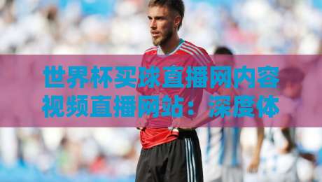 世界杯买球直播网内容视频直播网站:深度体验【世界杯买球直播网内容视频直播网站】的2026观赛新玩法 世界杯买球直播网内容视频直播网站:深度体验【世界杯买球直播网内容视频直播网站】的2026观赛新玩法