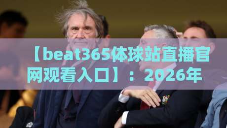 【beat365体球站直播官网观看入口】:2026年体育迷必备的观赛指南 【beat365体球站直播官网观看入口】:2026年体育迷必备的观赛指南