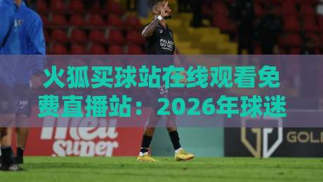 火狐买球站在线观看免费直播站:2026年球迷必知的六大观赛技巧 火狐买球站在线观看免费直播站:2026年球迷必知的六大观赛技巧