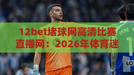 12bet堵球网高清比赛直播网:2026年体育迷的终极观赛指南(12bet堵球网高清比赛直播网) 12bet堵球网高清比赛直播网:2026年体育迷的终极观赛指南(12bet堵球网高清比赛直播网)