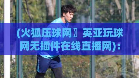 (火狐压球网〗英亚玩球网无插件在线直播网):2026年实测无插件直播体验全解析 (火狐压球网〗英亚玩球网无插件在线直播网):2026年实测无插件直播体验全解析