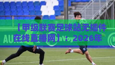 【甲级联赛足球站无插件在线直播网】:2026年球迷必看的五大优势与实测体验 【甲级联赛足球站无插件在线直播网】:2026年球迷必看的五大优势与实测体验