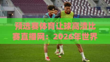 预选赛体育让球高清比赛直播网:2026年世界杯预选赛怎么选平台?(关键词+深度测评) 预选赛体育让球高清比赛直播网:2026年世界杯预选赛怎么选平台?(关键词+深度测评)
