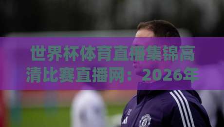 世界杯体育直播集锦高清比赛直播网:2026年观赛新选择,你get了吗? 世界杯体育直播集锦高清比赛直播网:2026年观赛新选择,你get了吗?