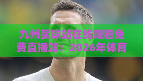 九州买球站在线观看免费直播站:2026年体育迷的真实评测与避坑指南 九州买球站在线观看免费直播站:2026年体育迷的真实评测与避坑指南