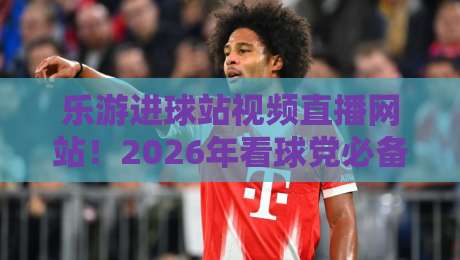 乐游进球站视频直播网站!2026年看球党必备的宝藏平台 乐游进球站视频直播网站!2026年看球党必备的宝藏平台