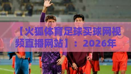 【火狐体育足球买球网视频直播网站】:2026年球迷实测体验与避坑指南 【火狐体育足球买球网视频直播网站】:2026年球迷实测体验与避坑指南