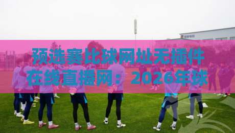 预选赛比球网址无插件在线直播网:2026年球迷必备的观赛新选择 预选赛比球网址无插件在线直播网:2026年球迷必备的观赛新选择