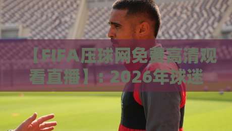 【FIFA压球网免费高清观看直播】: 2026年球迷必看的神器,这几点你得知道! 【FIFA压球网免费高清观看直播】: 2026年球迷必看的神器,这几点你得知道!