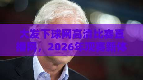 大发下球网高清比赛直播网,2026年观赛新体验(你细品) 大发下球网高清比赛直播网,2026年观赛新体验(你细品)