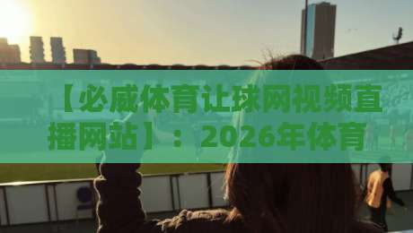 【必威体育让球网视频直播网站】:2026年体育迷必备的观赛与盘口分析平台 【必威体育让球网视频直播网站】:2026年体育迷必备的观赛与盘口分析平台