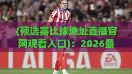 (预选赛比球地址直播官网观看入口):2026最新观赛指南与入口推荐 (预选赛比球地址直播官网观看入口):2026最新观赛指南与入口推荐