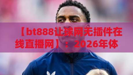【bt888让球网无插件在线直播网】:2026年体育迷的观赛新选择 【bt888让球网无插件在线直播网】:2026年体育迷的观赛新选择