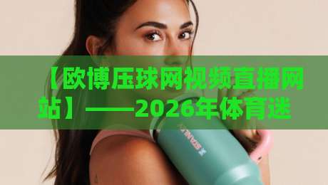 【欧博压球网视频直播网站】——2026年体育迷必看的五大亮点揭秘 【欧博压球网视频直播网站】——2026年体育迷必看的五大亮点揭秘