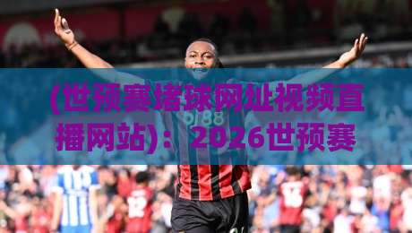 (世预赛堵球网址视频直播网站):2026世预赛看球全攻略,别再踩坑了! (世预赛堵球网址视频直播网站):2026世预赛看球全攻略,别再踩坑了!