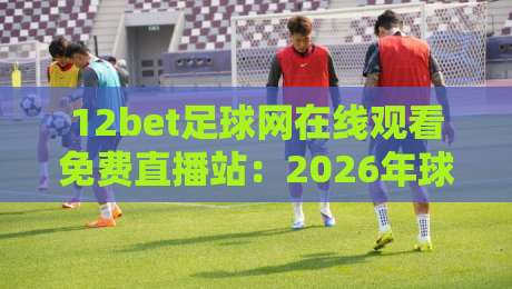 12bet足球网在线观看免费直播站:2026年球迷必备的观赛新选择 12bet足球网在线观看免费直播站:2026年球迷必备的观赛新选择