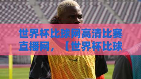 世界杯比球网高清比赛直播网,【世界杯比球网高清比赛直播网】2026世界杯观赛新体验:高清流畅不卡顿! 世界杯比球网高清比赛直播网,【世界杯比球网高清比赛直播网】2026世界杯观赛新体验:高清流畅不卡顿!