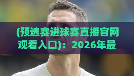 (预选赛进球赛直播官网观看入口):2026年最全指南——从官网找到高清直播,看完这篇就够了 (预选赛进球赛直播官网观看入口):2026年最全指南——从官网找到高清直播,看完这篇就够了