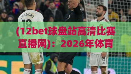 (12bet球盘站高清比赛直播网):2026年体育迷的终极观赛神器,高清流畅不卡顿,你体验过了吗? (12bet球盘站高清比赛直播网):2026年体育迷的终极观赛神器,高清流畅不卡顿,你体验过了吗?