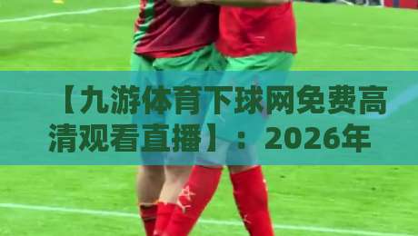 【九游体育下球网免费高清观看直播】:2026年球迷必看的三大观赛新姿势 【九游体育下球网免费高清观看直播】:2026年球迷必看的三大观赛新姿势