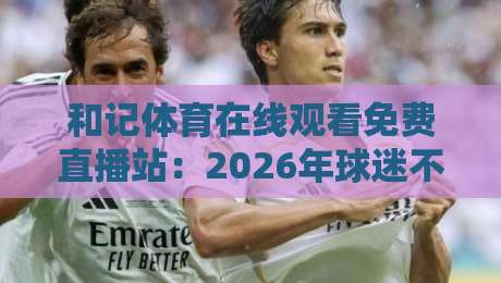 和记体育在线观看免费直播站:2026年球迷不可错过的观赛新体验 和记体育在线观看免费直播站:2026年球迷不可错过的观赛新体验