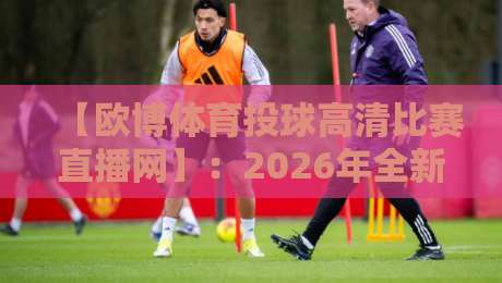 【欧博体育投球高清比赛直播网】:2026年全新观赛体验,尽在欧博体育投球高清比赛直播网 【欧博体育投球高清比赛直播网】:2026年全新观赛体验,尽在欧博体育投球高清比赛直播网