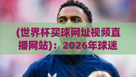 (世界杯买球网址视频直播网站):2026年球迷必看的三大避坑指南与实测推荐 (世界杯买球网址视频直播网站):2026年球迷必看的三大避坑指南与实测推荐
