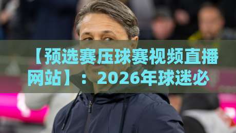 【预选赛压球赛视频直播网站】:2026年球迷必备的观赛指南与避坑经验