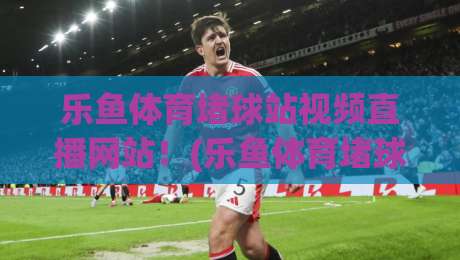 乐鱼体育堵球站视频直播网站!(乐鱼体育堵球站)2026年看球新姿势?实测体验全揭秘