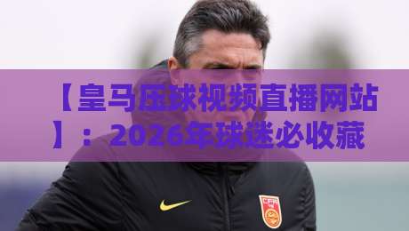 【皇马压球视频直播网站】:2026年球迷必收藏的高清观赛平台推荐