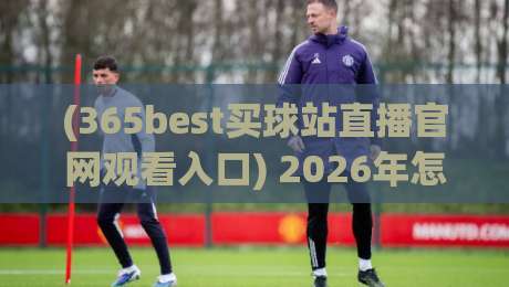 (365best买球站直播官网观看入口) 2026年怎么找?实测与避坑指南