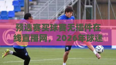 预选赛买球赛无插件在线直播网,2026年球迷最该收藏的观赛指南