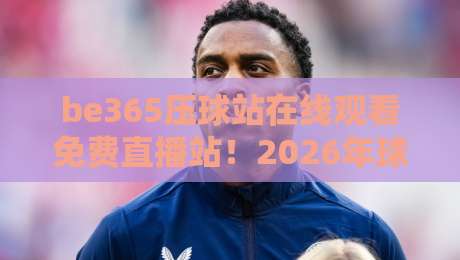 be365压球站在线观看免费直播站!2026年球迷必知的观赛新选择