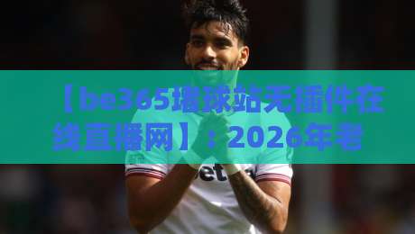 【be365堵球站无插件在线直播网】: 2026年老球迷私藏的四大看球技巧