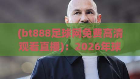(bt888足球网免费高清观看直播):2026年球迷必知的五大观赛秘诀与真实体验分享
