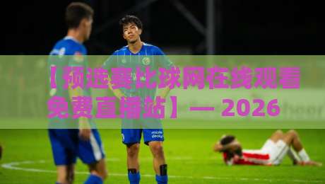 【预选赛比球网在线观看免费直播站】— 2026球迷的观赛新选择,你试过没?