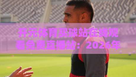 开元体育买球站在线观看免费直播站:2026年实测体验与观赛秘籍大公开