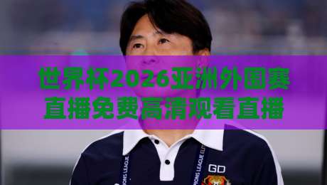 世界杯2026亚洲外围赛直播免费高清观看直播,这几个平台别错过!