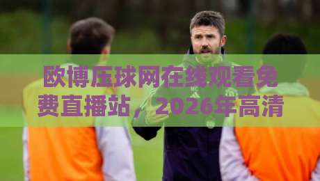 欧博压球网在线观看免费直播站,2026年高清观赛新体验(欧博压球网)