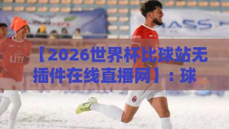 【2026世界杯比球站无插件在线直播网】: 球迷亲测的五大免费观赛通道